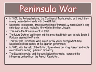 Peninsula WarIn 1807, the Portugal refused the Continental Trade, seeing as though they mainly depended on trade with Great Britain. Napoleon, in response, drove out the king of Portugal, & made Spain’s king step down as well, replacing him with his brother: Joseph. This made the Spanish revolt in 1808. The future Duke of Wellington led the army that Britain sent to help Spain & Portugal against the French. This war (the Peninsular War) lasted for six years, during which time Napoleon still had control of the Spanish government. In 1813, with the help of the British, Spain drove out King Joseph and wrote a constitution setting up limited monarchy. The Spanish revolts, and the constitution they wrote, represent the influences derived from the French Revolution. 