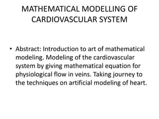 MATHEMATICAL MODELLING OF CARDIOVASCULAR SYSTEM Abstract: Introduction to art of mathematical modeling. Modeling of the cardiovascular system by giving mathematical equation for physiological flow in veins. Taking journey to the techniques on artificial modeling of heart. 