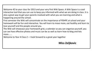 Welcome 4Z to your class for 2013 and your very first Wiki Space. A Wiki Space is a cool interactive tool that you can use to keep you informed with what we are doing in class. It is also a great way to get your parents involved with what you are learning and what is happening around the school. First semester the Wiki will concentrate on the importance of PDHPE at school and your homework will be fun and interactive. You will learn to move more, eat healthy and learn to love yourself and the people around you. The Wiki will showcase your homework grid, a calendar so you can organise yourself, you can see how effective photos and music can be as well as learn how to blog and lots more...... Welcome to Year 4 Class Z – I look forward to a great year together Miss Zeljkovic 
