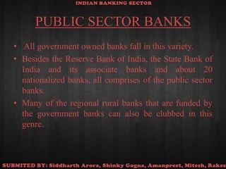 PUBLIC SECTOR BANKS All government owned banks fall in this variety. Besides the Reserve Bank of India, the State Bank of India and its associate banks and about 20 nationalized banks, all comprises of the public sector banks. Many of the regional rural banks that are funded by the government banks can also be clubbed in this genre.
