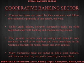 COOPERATIVE BANKING SECTOR Cooperative banks are owned by their customers and follow the cooperative principle of one person, one vote. Unlike credit unions, however, cooperative banks are often regulated under both banking and cooperative legislation. They provide services such as savings and loans to non-members as well as to members and some participate in the wholesale markets for bonds, money and even equities. Many cooperative banks are traded on public stock markets, with the result that they are partly owned by non-members.