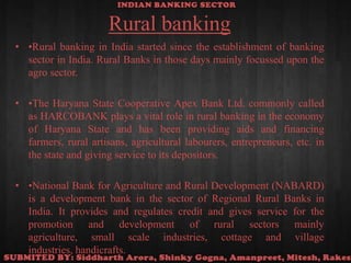 Rural banking•Rural banking in India started since the establishment of banking sector in India. Rural Banks in those days mainly focussed upon the agro sector. •The Haryana State Cooperative Apex Bank Ltd. commonly called as HARCOBANK plays a vital role in rural banking in the economy of Haryana State and has been providing aids and financing farmers, rural artisans, agricultural labourers, entrepreneurs, etc. in the state and giving service to its depositors.•National Bank for Agriculture and Rural Development (NABARD) is a development bank in the sector of Regional Rural Banks in India. It provides and regulates credit and gives service for the promotion and development of rural sectors mainly agriculture, small scale industries, cottage and village industries, handicrafts.