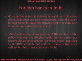 Foreign banks in India•Foreign Banks in India always brought an explanation about the prompt services to customers. After the set up foreign banks in India, the banking sector in India also become competitive and accurative. •New policies are introduced by RBI for them –The policy conveys that foreign banks in India may not acquire Indian ones (except for weak banks identified by the RBI, on its terms) and their Indian subsidiaries will not be able to open branches freely.