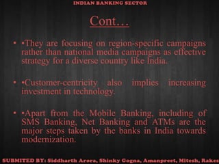 Cont…•They are focusing on region-specific campaigns rather than national media campaigns as effective strategy for a diverse country like India.•Customer-centricity also implies increasing investment in technology.•Apart from the Mobile Banking, including of SMS Banking, Net Banking and ATMs are the major steps taken by the banks in India towards modernization.