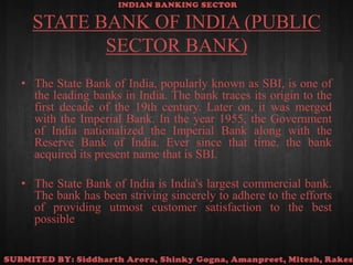 STATE BANK OF INDIA (PUBLIC SECTOR BANK)The State Bank of India, popularly known as SBI, is one of the leading banks in India. The bank traces its origin to the first decade of the 19th century. Later on, it was merged with the Imperial Bank. In the year 1955, the Government of India nationalized the Imperial Bank along with the Reserve Bank of India. Ever since that time, the bank acquired its present name that is SBI.The State Bank of India is India's largest commercial bank. The bank has been striving sincerely to adhere to the efforts of providing utmost customer satisfaction to the best possible 