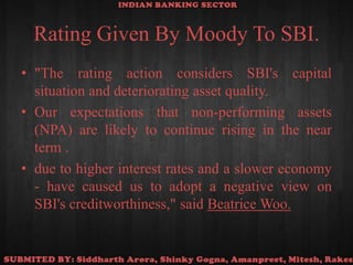 Rating Given By Moody To SBI."The rating action considers SBI's capital situation and deteriorating asset quality.Our expectations that non-performing assets (NPA) are likely to continue rising in the near term .due to higher interest rates and a slower economy - have caused us to adopt a negative view on SBI's creditworthiness," said Beatrice Woo.