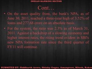 Cont…On the asset quality front, the bank's NPA, as of June 30, 2011, reached a three-year high of 3.52% of loans and 277,68 crore on an absolute basis.For the system, the ratio was 2.3% as of March 31, 2011. Against a backdrop of a slowing economy and higher interest rates, the rising trend evident in SBI's new NPA formation rate since the third quarter of FY11 will continue.