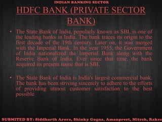 HDFC BANK (PRIVATE SECTOR BANK)The State Bank of India, popularly known as SBI, is one of the leading banks in India. The bank traces its origin to the first decade of the 19th century. Later on, it was merged with the Imperial Bank. In the year 1955, the Government of India nationalized the Imperial Bank along with the Reserve Bank of India. Ever since that time, the bank acquired its present name that is SBI.The State Bank of India is India's largest commercial bank. The bank has been striving sincerely to adhere to the efforts of providing utmost customer satisfaction to the best possible 