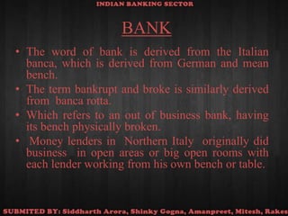 BANKThe word of bank is derived from the Italian banca, which is derived from German and mean bench. The term bankrupt and broke is similarly derived from  banca rotta. Which refers to an out of business bank, having its bench physically broken. Money lenders in  Northern Italy  originally did business  in open areas or big open rooms with each lender working from his own bench or table.