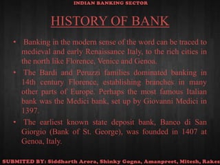 HISTORY OF BANK Banking in the modern sense of the word can be traced to medieval and early Renaissance Italy, to the rich cities in the north like Florence, Venice and Genoa. The Bardi and Peruzzi families dominated banking in 14th century Florence, establishing branches in many other parts of Europe. Perhaps the most famous Italian bank was the Medici bank, set up by Giovanni Medici in 1397. The earliest known state deposit bank, Banco di San Giorgio (Bank of St. George), was founded in 1407 at Genoa, Italy.