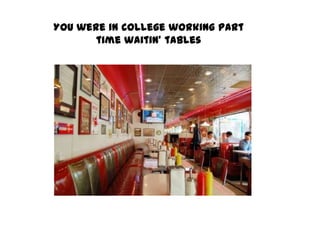 You were in college working part time waitin’ tables 