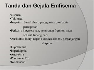 Tanda dan Gejala Emfisema     •dispnea•Takipnea•Inspeksi : barrel chest, penggunaan otot bantu                       pernapasan•Perkusi : hiperresonan, penurunan fremitus pada                       seluruh bidang paru•Auskultasi bunyi napas : krekles, ronchi, perpanjangan                                               ekspirasi•Hipoksemia•Hiperkapnia•Anoreksia•Penurunan BB•Kelemahan
