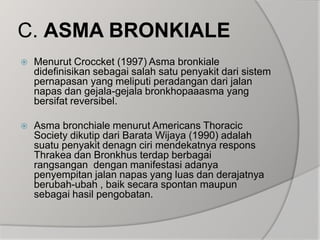 C. ASMA BRONKIALEMenurut Croccket (1997) Asma bronkiale didefinisikan sebagai salah satu penyakit dari sistem pernapasan yang meliputi peradangan dari jalan napas dan gejala-gejala bronkhopaaasma yang bersifat reversibel.Asma bronchiale menurut Americans Thoracic Society dikutip dari Barata Wijaya (1990) adalah suatu penyakit denagn ciri mendekatnya respons Thrakea dan Bronkhus terdap berbagai rangsangan  dengan manifestasi adanya penyempitan jalan napas yang luas dan derajatnya berubah-ubah , baik secara spontan maupun sebagai hasil pengobatan.