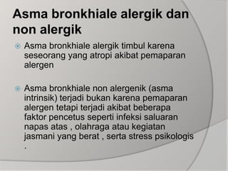 Asma bronkhiale alergik dan non alergikAsma bronkhiale alergik timbul karena seseorang yang atropi akibat pemaparan alergenAsma bronkhiale non alergenik (asma intrinsik) terjadi bukan karena pemaparan alergen tetapi terjadi akibat beberapa faktor pencetus seperti infeksi saluaran napas atas , olahraga atau kegiatan jasmani yang berat , serta stress psikologis .