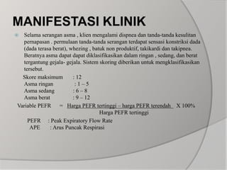 MANIFESTASI KLINIKSelama serangan asma , klien mengalami dispnea dan tanda-tanda kesulitan pernapasan . permulaan tanda-tanda serangan terdapat sensasi konstriksi dada (dada terasa berat), whezing , batuk non produktif, takikardi dan takipnea.Beratnya asma dapat dapat diklasifikasikan dalam ringan , sedang, dan berat tergantung gejala- gejala. Sistem skoring diberikan untuk mengklasifikasikan tersebut.      Skore maksimum       : 12Asma ringan               : 1 – 5Asma sedang             : 6 – 8Asma berat                : 9 – 12  Variable PEFR      =   Harga PEFR tertinggi – harga PEFR terendah    X 100%                                                     Harga PEFR tertinggi  PEFR     : Peak Expiratory Flow Rate    APE       : Arus Puncak Respirasi