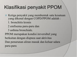 Klasifikasipenyakit PPOMKetiga penyakit yang membentuk satu kesatuan yang dikenal dengan COPD/PPOM adalah :    1. bronchitis kronis    2 emfisema paru-paru dan    3 asthma bronchiale.PPOM merupakan kondisi ireversibel yangberkaitan dengan dispnea saat aktivitasDan penurunan aliran masuk dan keluar udara paru-paru