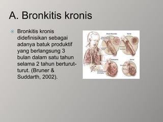 A. Bronkitis kronisBronkitis kronis didefinisikan sebagai adanya batuk produktif yang berlangsung 3 bulan dalam satu tahun selama 2 tahun berturut-turut. (Bruner & Suddarth, 2002).