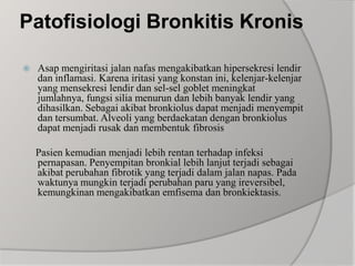 Patofisiologi Bronkitis KronisAsap mengiritasi jalan nafas mengakibatkan hipersekresi lendir dan inflamasi. Karena iritasi yang konstan ini, kelenjar-kelenjar yang mensekresi lendir dan sel-sel goblet meningkat jumlahnya, fungsi silia menurun dan lebih banyak lendir yang dihasilkan. Sebagai akibat bronkiolus dapat menjadi menyempit dan tersumbat. Alveoli yang berdaekatan dengan bronkiolus dapat menjadi rusak dan membentuk fibrosis    Pasien kemudian menjadi lebih rentan terhadap infeksi pernapasan. Penyempitan bronkial lebih lanjut terjadi sebagai akibat perubahan fibrotik yang terjadi dalam jalan napas. Pada waktunya mungkin terjadi perubahan paru yang ireversibel, kemungkinan mengakibatkan emfisema dan bronkiektasis.