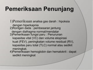 Pemeriksaan Penunjang1)Pemeriksaan analisa gas darah : hipoksia                 dengan hiperkapnia2)Rontgen dada : pembesaran jantung         dengan diafragma normal/mendatar3)Pemeriksaan fungsi paru : Penurunan         kapasitas vital (VC) dan volume ekspirasi         kuat (FEV), peningkatan volume residual (RV),         kapasitas paru total (TLC) normal atau sedikit        meningkat.4)Pemeriksaan hemoglobin dan hematokrit : dapat         sedikit meningkat