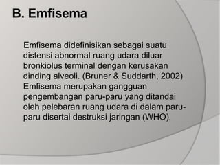 B. EmfisemaEmfisema didefinisikan sebagai suatu distensi abnormal ruang udara diluar bronkiolus terminal dengan kerusakan dinding alveoli. (Bruner & Suddarth, 2002)Emfisema merupakan gangguan pengembangan paru-paru yang ditandai oleh pelebaran ruang udara di dalam paru-paru disertai destruksi jaringan (WHO).