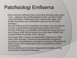 Patofisiologi Emfisema     Pada emfisema beberapa faktor penyebab obstruksi jalan napas yaitu : inflamasi dan pembengkakan bronki; produksi lendir yang berlebihan; kehilangan rekoil elastik jalan napas; dan kolaps bronkiolus serta redistribusi udara ke alveoli yang berfungsi.Karena dinding alveoli mengalami kerusakan, area permukaan alveolar yang kontak langsung dengan kapiler paru secara kontinu berkurang, menyebabkan peningkatan ruang rugi (area paru dimana tidak ada pertukaran gas yang dapat terjadi) dan mengakibatkan kerusakan difusi oksigen.      Kerusakan difusi oksigen mengakibatkan hipoksemia. Pada tahap akhir penyakit, eliminasi karbondioksida mengalami kerusakan, mengakibatkan peningkatan tekanan karbondioksida dalam darah arteri (hiperkapnia) dan menyebabkan asidosis respiratorius.Karena dinding alveolar terus mengalami kerusakan, jaring-jaring kapiler pulmonal berkurang.