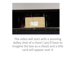 The video will start with a zooming dolley shot of a chest ( you’ll have to imagine the box as a chest) and a title card will appear over it 