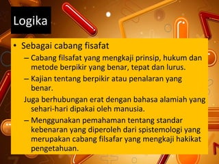 Logika Sebagai cabang fisafat Cabang filsafat yang mengkaji prinsip, hukum dan metode berpikir yang benar, tepat dan lurus. Kajian tentang berpikir atau penalaran yang benar. Juga berhubungan erat dengan bahasa alamiah yang sehari-hari dipakai oleh manusia. Menggunakan pemahaman tentang standar kebenaran yang diperoleh dari spistemologi yang merupakan cabang filsafar yang mengkaji hakikat pengetahuan. 