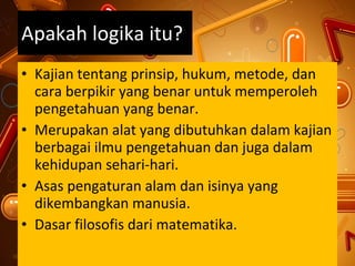 Apakah logika itu? Kajian tentang prinsip, hukum, metode, dan cara berpikir yang benar untuk memperoleh pengetahuan yang benar. Merupakan alat yang dibutuhkan dalam kajian berbagai ilmu pengetahuan dan juga dalam kehidupan sehari-hari. Asas pengaturan alam dan isinya yang dikembangkan manusia.  Dasar filosofis dari matematika. 
