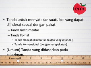 Term  Tanda untuk menyatakan suatu ide yang dapat diinderai sesuai dengan pakat. Tanda Instrumental Tanda Fomal Tanda alamiah (kaitan tanda dan yang ditandai) Tanda konvensional (dengan kesepakatan) [Umum] Tanda yang didasarkan pada kelaziman.  