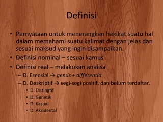 Definisi Pernyataan untuk menerangkan hakikat suatu hal dalam memahami suatu kalimat dengan jelas dan sesuai maksud yang ingin disampaikan. Definisi nominal C sesuai kamus Definisi real C melakukan analisa D. Esensial ->  genus + differentia D. Deskriptif -> segi-segi positif, dan belum terdaftar. D. Distingtif D. Genetik D. Kasual D. Aksidental 