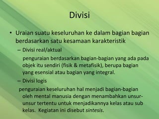 Divisi Uraian suatu keseluruhan ke dalam bagian bagian berdasarkan satu kesamaan karakteristik Divisi real/aktual penguraian berdasarkan bagian-bagian yang ada pada objek itu sendiri (fisik & metafisik), berupa bagian yang esensial atau bagian yang integral. Divisi logis penguraian keseluruhan hal menjadi bagian-bagian  oleh mental manusia dengan menambahkan unsur-unsur tertentu untuk menjadikannya kelas atau sub kelas.  Kegiatan ini disebut  sintesis . 