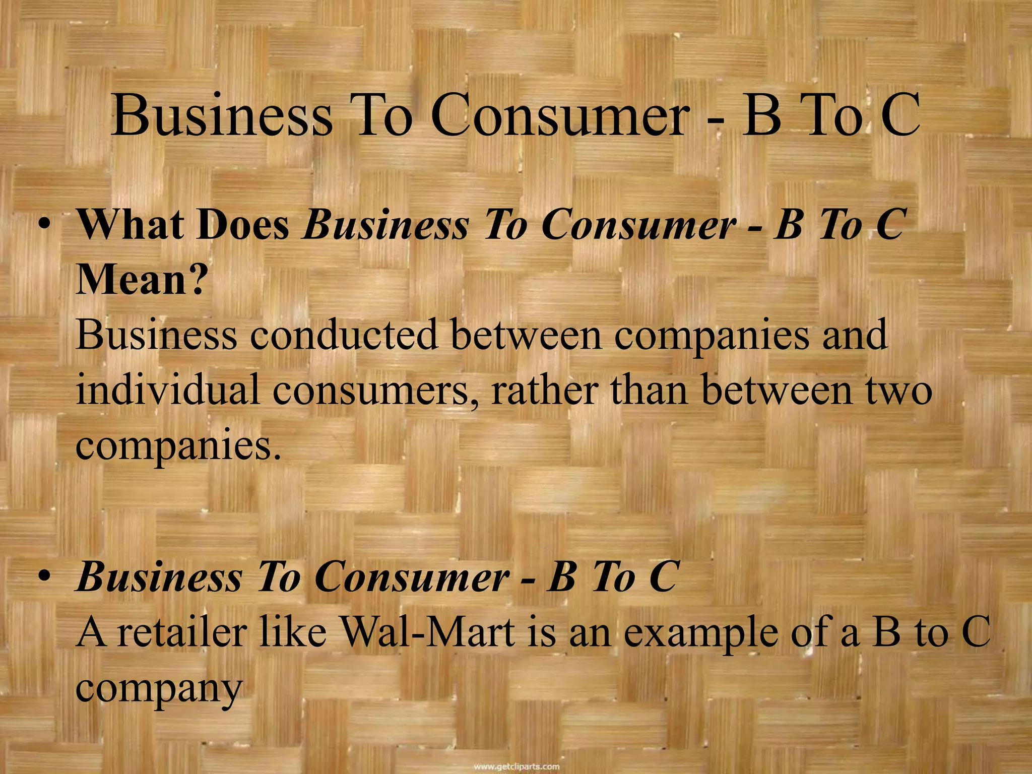 Business To Consumer - B To C
• What Does Business To Consumer - B To C
  Mean?
  Business conducted between companies and
  individual consumers, rather than between two
  companies.

• Business To Consumer - B To C
  A retailer like Wal-Mart is an example of a B to C
  company
 