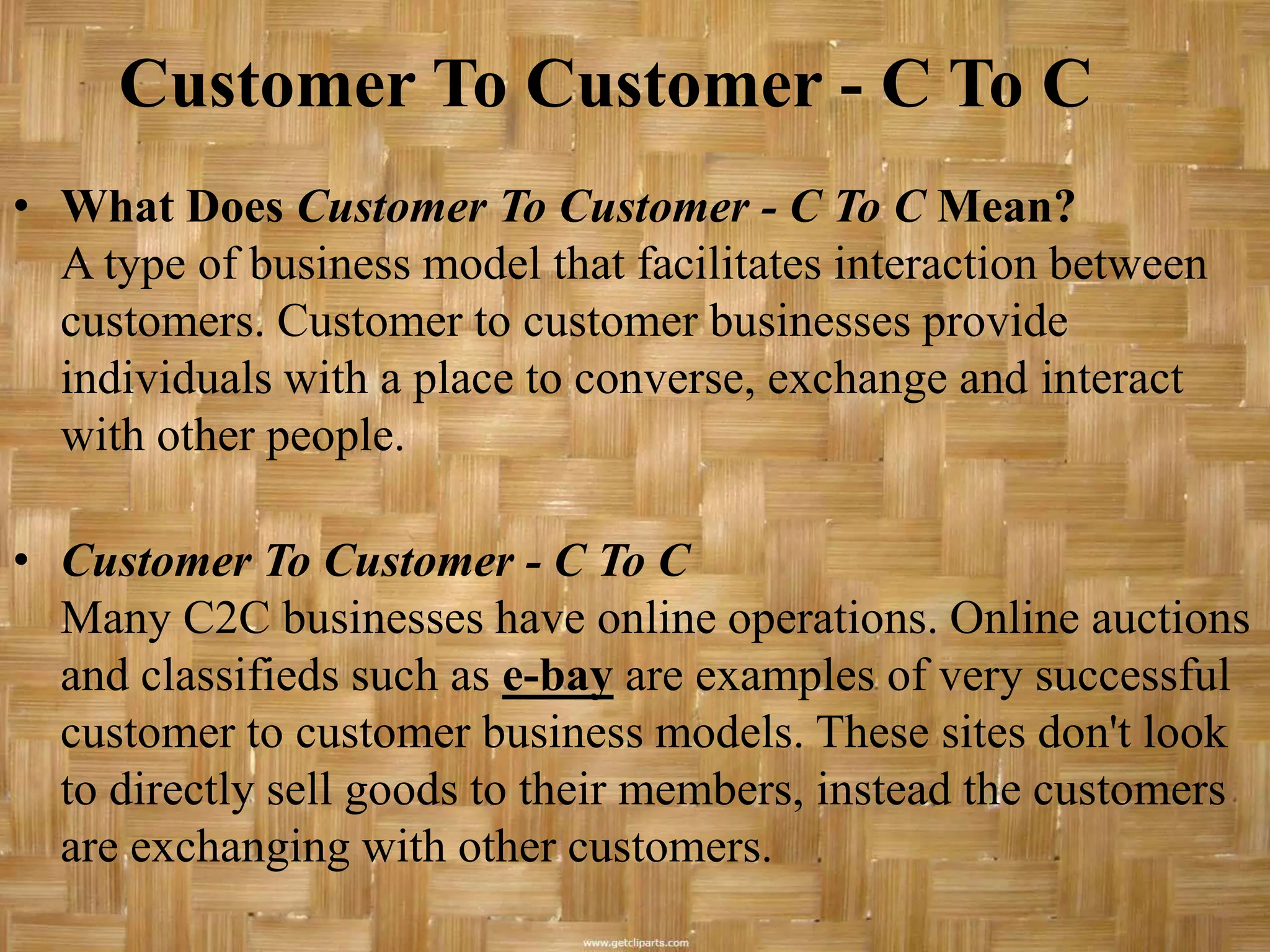 Customer To Customer - C To C
• What Does Customer To Customer - C To C Mean?
  A type of business model that facilitates interaction between
  customers. Customer to customer businesses provide
  individuals with a place to converse, exchange and interact
  with other people.

• Customer To Customer - C To C
  Many C2C businesses have online operations. Online auctions
  and classifieds such as e-bay are examples of very successful
  customer to customer business models. These sites don't look
  to directly sell goods to their members, instead the customers
  are exchanging with other customers.
 