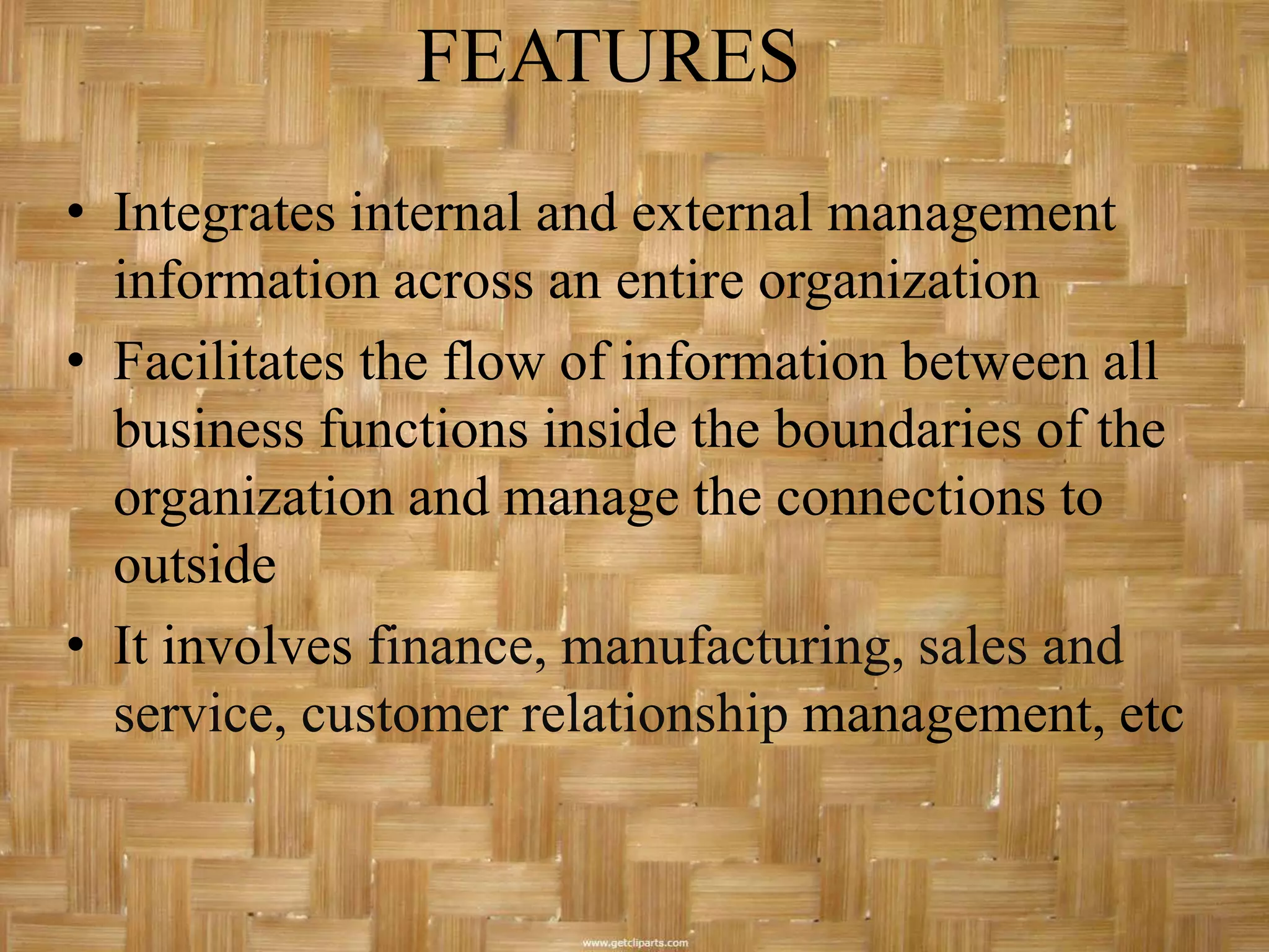 FEATURES
• Integrates internal and external management
  information across an entire organization
• Facilitates the flow of information between all
  business functions inside the boundaries of the
  organization and manage the connections to
  outside
• It involves finance, manufacturing, sales and
  service, customer relationship management, etc
 