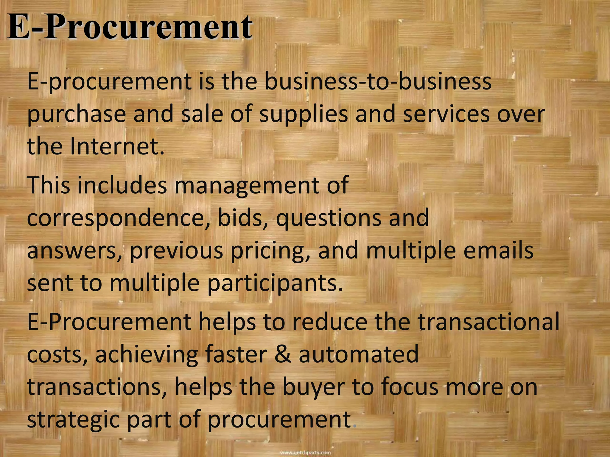 E-Procurement
 E-procurement is the business-to-business
 purchase and sale of supplies and services over
 the Internet.
 This includes management of
 correspondence, bids, questions and
 answers, previous pricing, and multiple emails
 sent to multiple participants.
 E-Procurement helps to reduce the transactional
 costs, achieving faster & automated
 transactions, helps the buyer to focus more on
 strategic part of procurement.
 