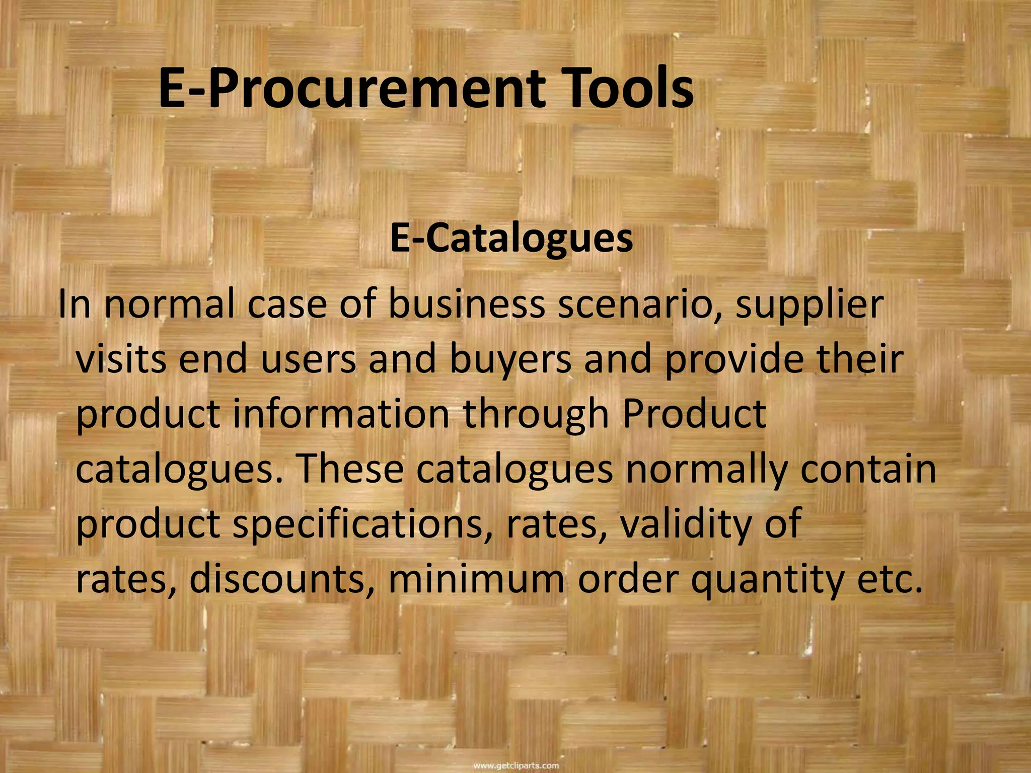 E-Procurement Tools

                   E-Catalogues
In normal case of business scenario, supplier
 visits end users and buyers and provide their
 product information through Product
 catalogues. These catalogues normally contain
 product specifications, rates, validity of
 rates, discounts, minimum order quantity etc.
 