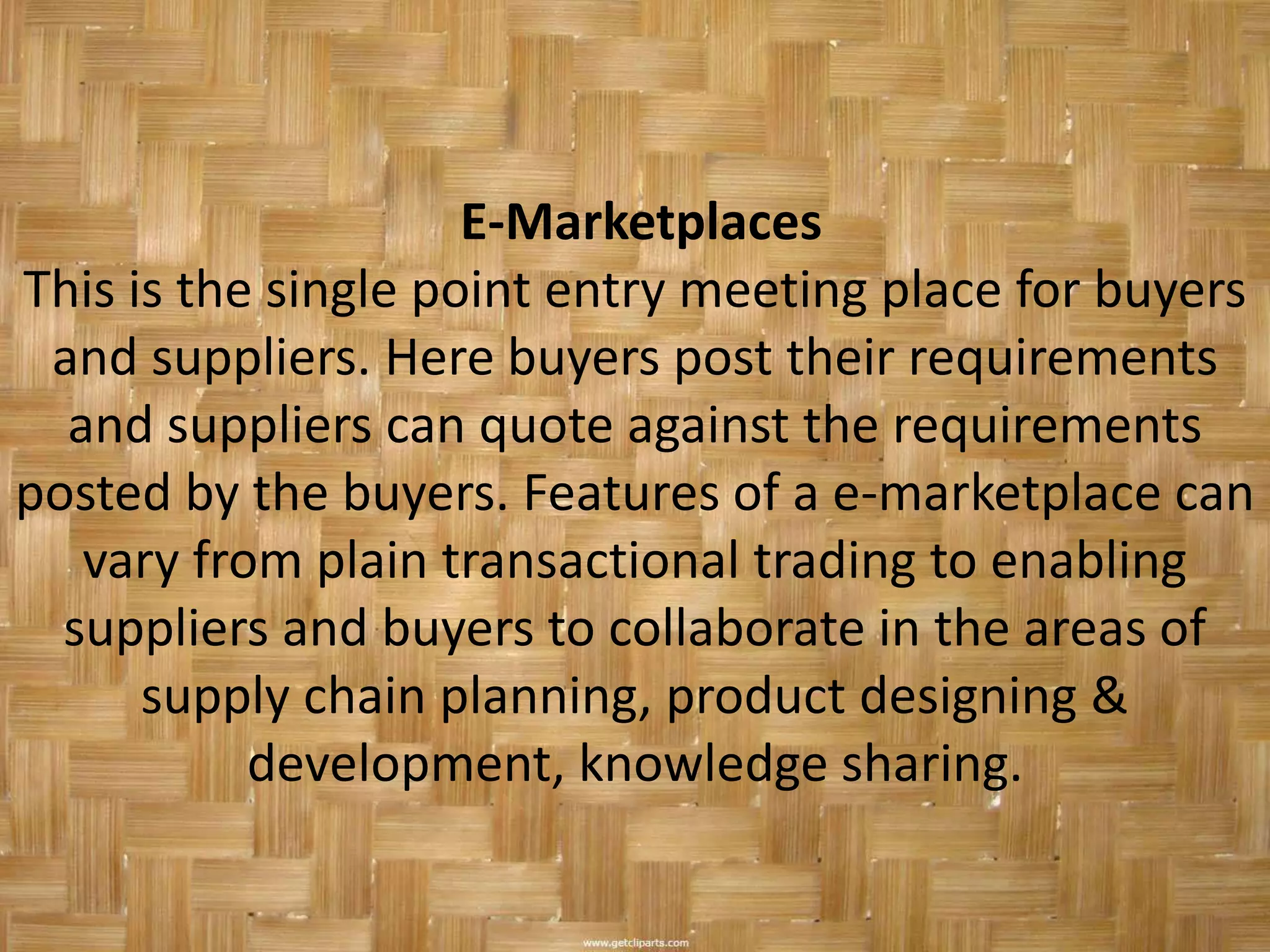 E-Marketplaces
This is the single point entry meeting place for buyers
 and suppliers. Here buyers post their requirements
  and suppliers can quote against the requirements
posted by the buyers. Features of a e-marketplace can
   vary from plain transactional trading to enabling
  suppliers and buyers to collaborate in the areas of
      supply chain planning, product designing &
           development, knowledge sharing.
 
