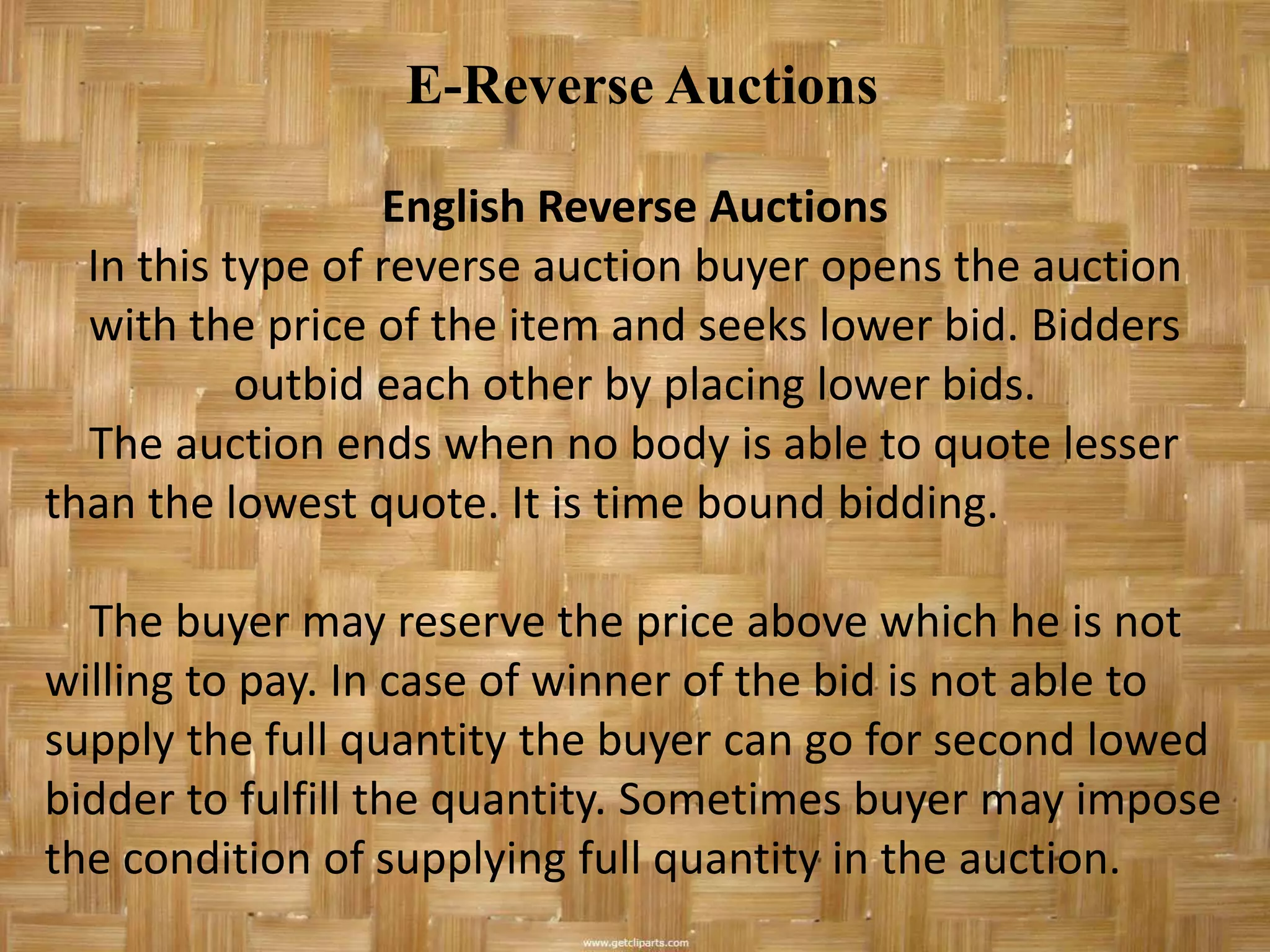 E-Reverse Auctions

                  English Reverse Auctions
  In this type of reverse auction buyer opens the auction
  with the price of the item and seeks lower bid. Bidders
           outbid each other by placing lower bids.
  The auction ends when no body is able to quote lesser
than the lowest quote. It is time bound bidding.

  The buyer may reserve the price above which he is not
willing to pay. In case of winner of the bid is not able to
supply the full quantity the buyer can go for second lowed
bidder to fulfill the quantity. Sometimes buyer may impose
the condition of supplying full quantity in the auction.
 