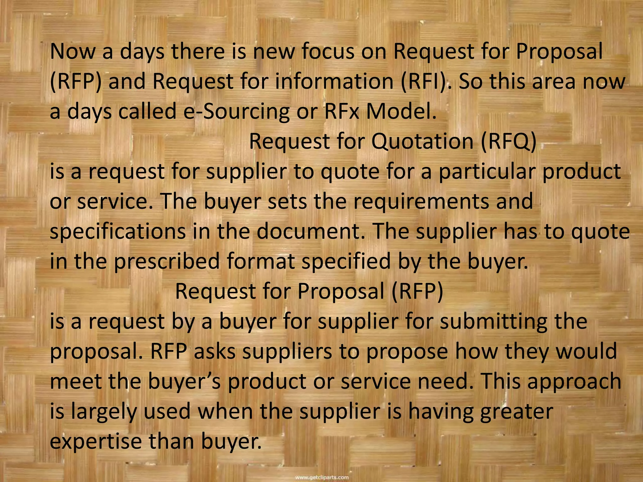 Now a days there is new focus on Request for Proposal
(RFP) and Request for information (RFI). So this area now
a days called e-Sourcing or RFx Model.
                     Request for Quotation (RFQ)
is a request for supplier to quote for a particular product
or service. The buyer sets the requirements and
specifications in the document. The supplier has to quote
in the prescribed format specified by the buyer.
              Request for Proposal (RFP)
is a request by a buyer for supplier for submitting the
proposal. RFP asks suppliers to propose how they would
meet the buyer’s product or service need. This approach
is largely used when the supplier is having greater
expertise than buyer.
 