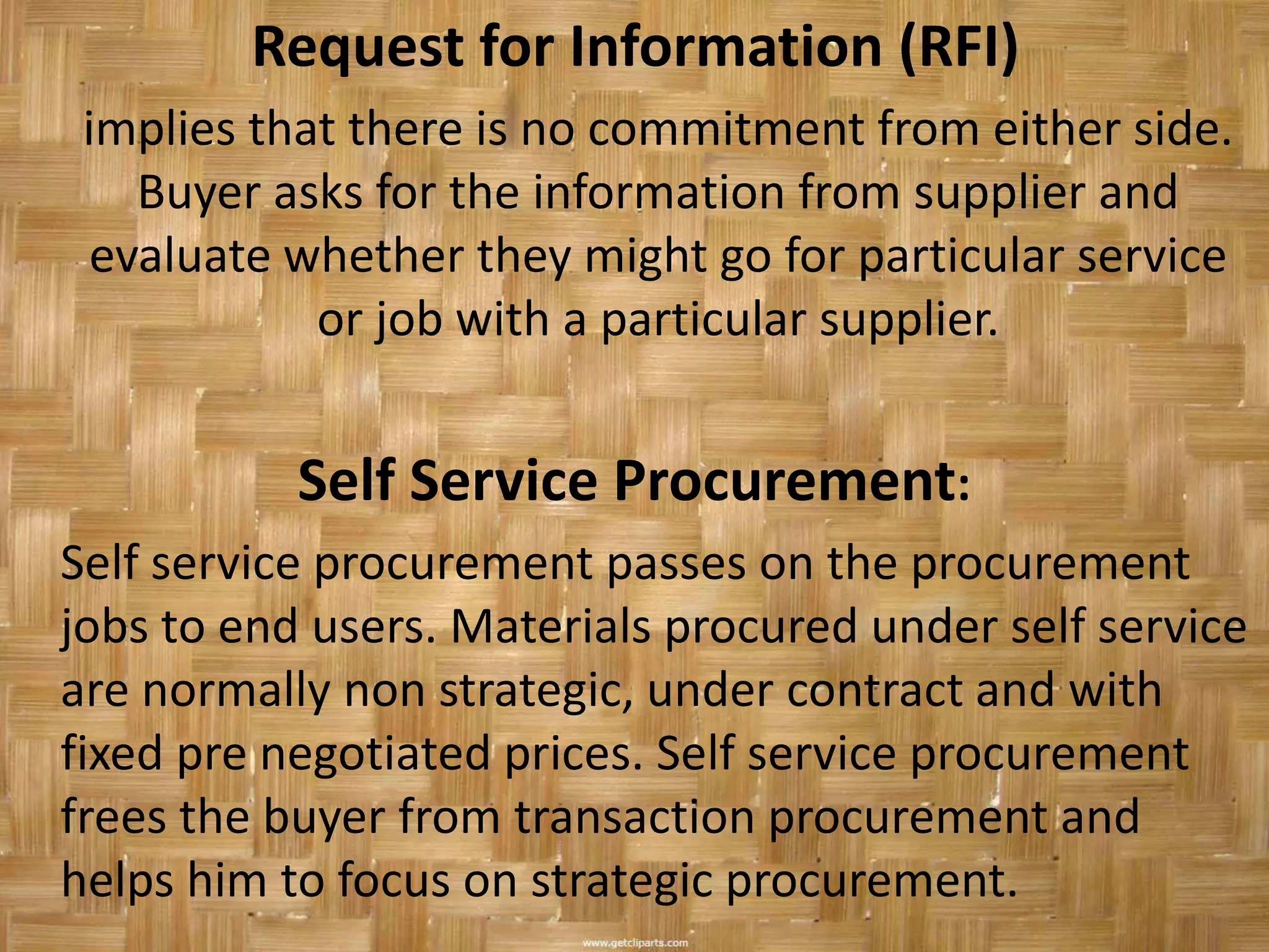 Request for Information (RFI)
 implies that there is no commitment from either side.
    Buyer asks for the information from supplier and
  evaluate whether they might go for particular service
            or job with a particular supplier.


           Self Service Procurement:
Self service procurement passes on the procurement
jobs to end users. Materials procured under self service
are normally non strategic, under contract and with
fixed pre negotiated prices. Self service procurement
frees the buyer from transaction procurement and
helps him to focus on strategic procurement.
 