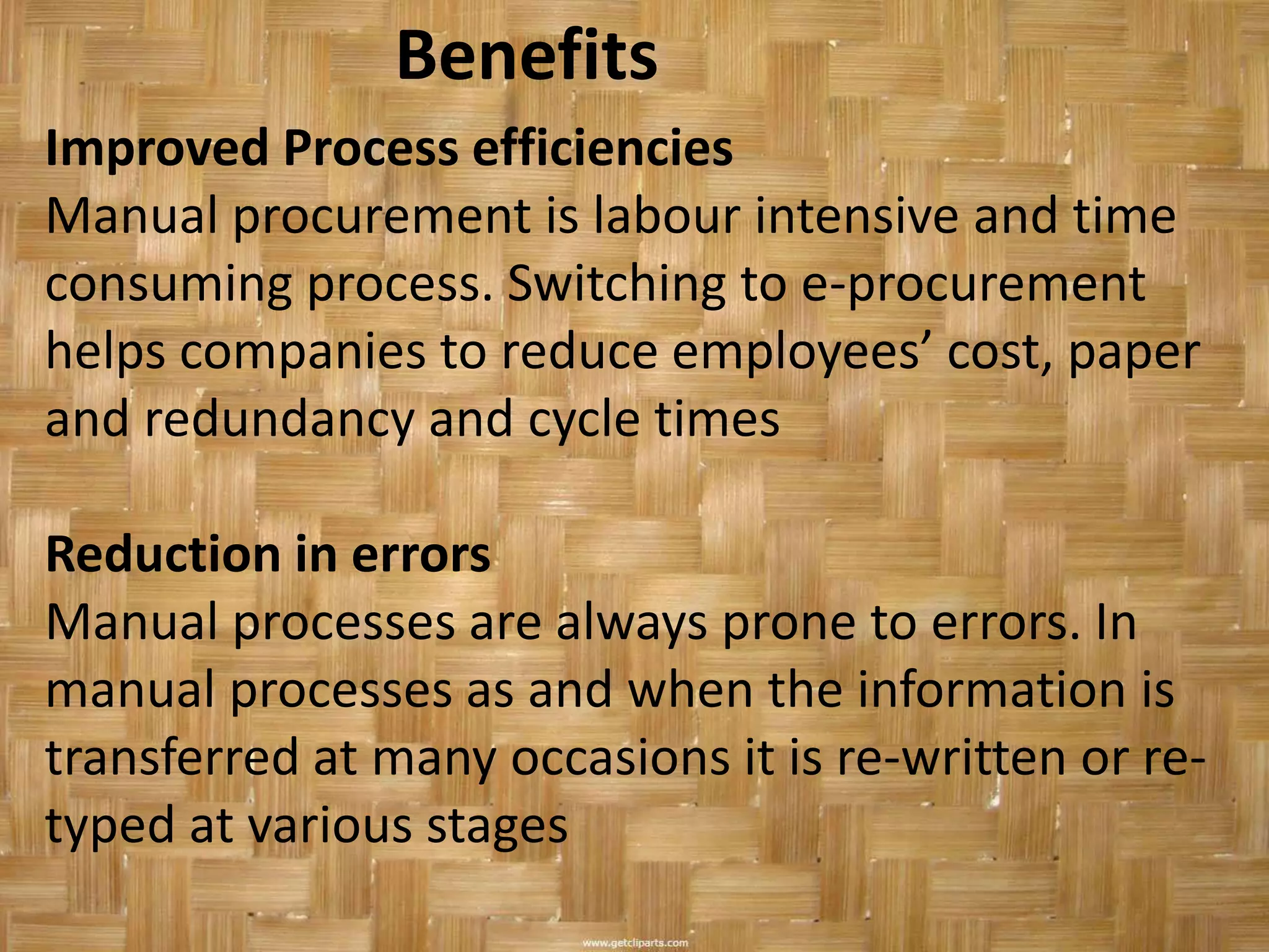 Benefits
Improved Process efficiencies
Manual procurement is labour intensive and time
consuming process. Switching to e-procurement
helps companies to reduce employees’ cost, paper
and redundancy and cycle times

Reduction in errors
Manual processes are always prone to errors. In
manual processes as and when the information is
transferred at many occasions it is re-written or re-
typed at various stages
 