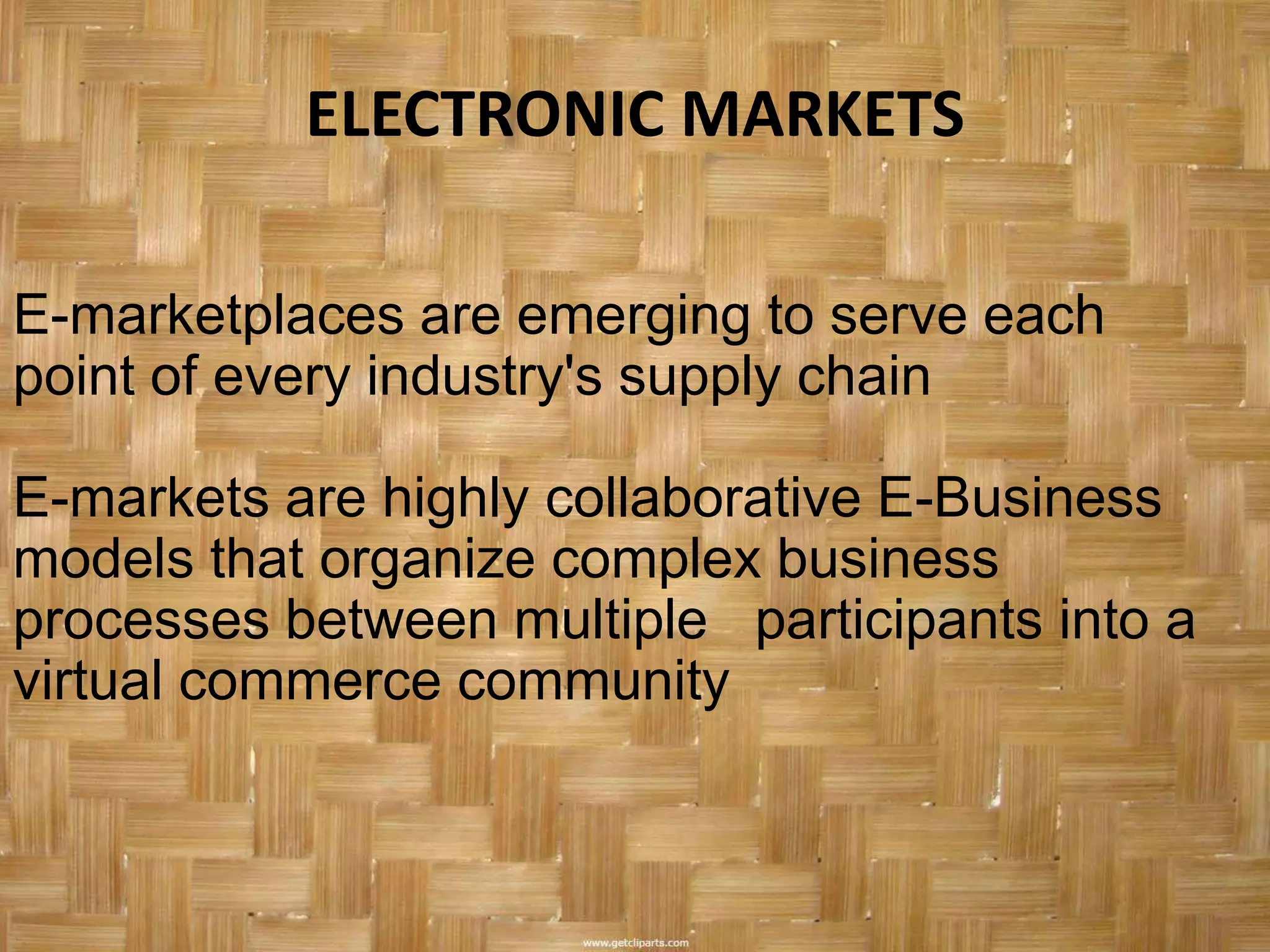 ELECTRONIC MARKETS

E-marketplaces are emerging to serve each
point of every industry's supply chain

E-markets are highly collaborative E-Business
models that organize complex business
processes between multiple participants into a
virtual commerce community
 