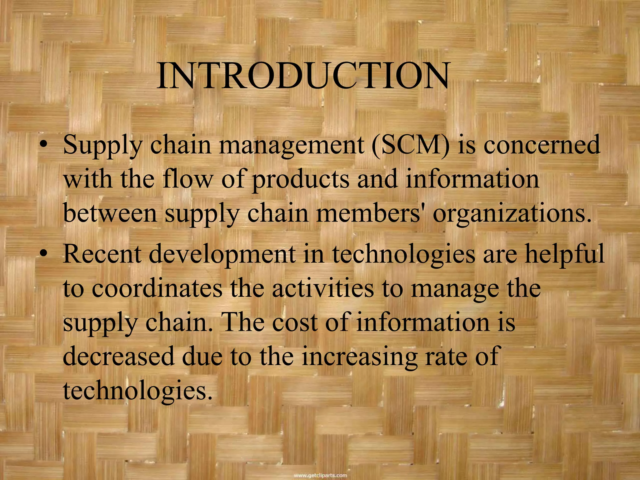 INTRODUCTION
• Supply chain management (SCM) is concerned
  with the flow of products and information
  between supply chain members' organizations.
• Recent development in technologies are helpful
  to coordinates the activities to manage the
  supply chain. The cost of information is
  decreased due to the increasing rate of
  technologies.
 