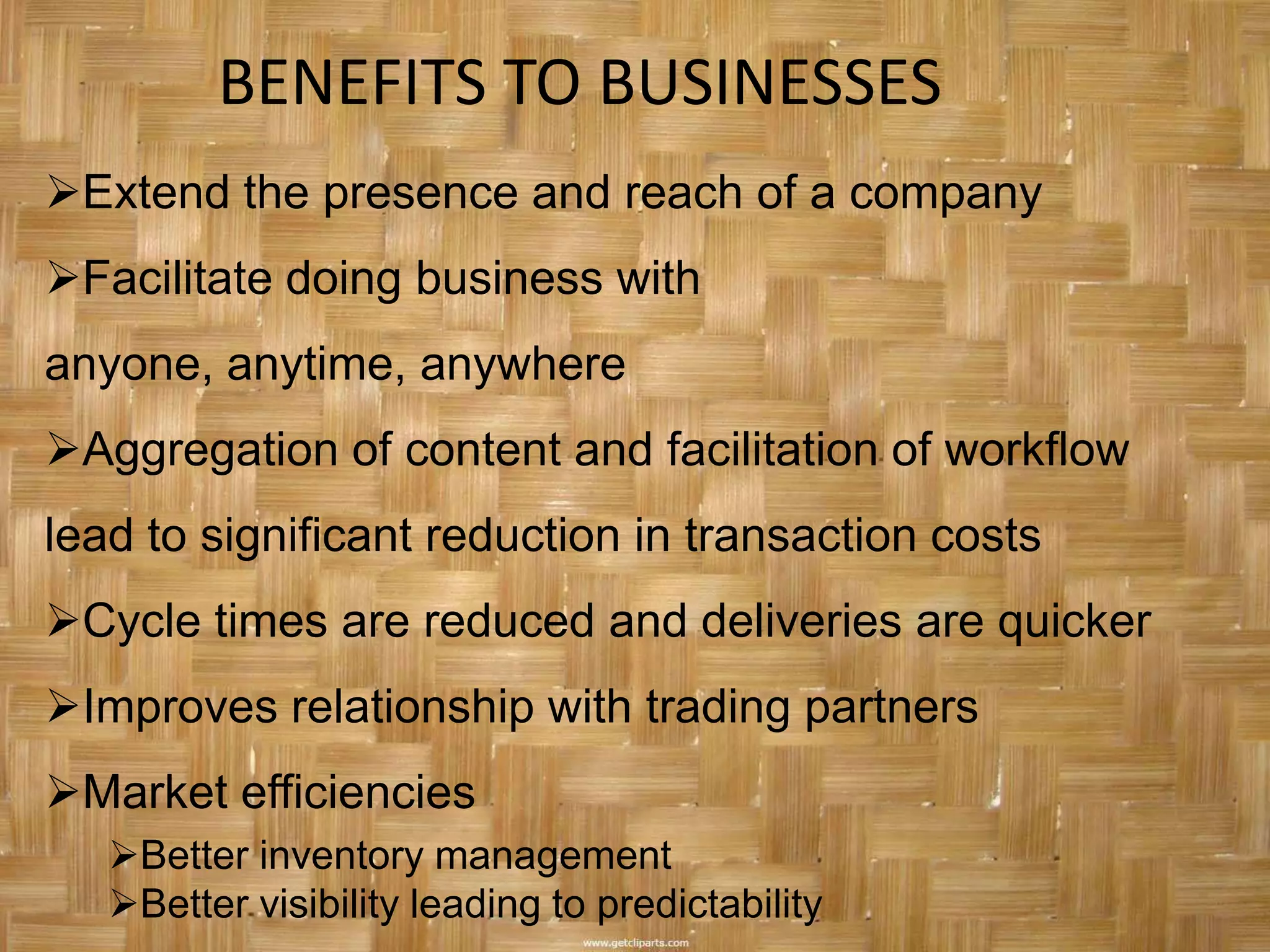 BENEFITS TO BUSINESSES
Extend the presence and reach of a company
Facilitate doing business with
anyone, anytime, anywhere
Aggregation of content and facilitation of workflow
lead to significant reduction in transaction costs
Cycle times are reduced and deliveries are quicker
Improves relationship with trading partners
Market efficiencies
   Better inventory management
   Better visibility leading to predictability
 