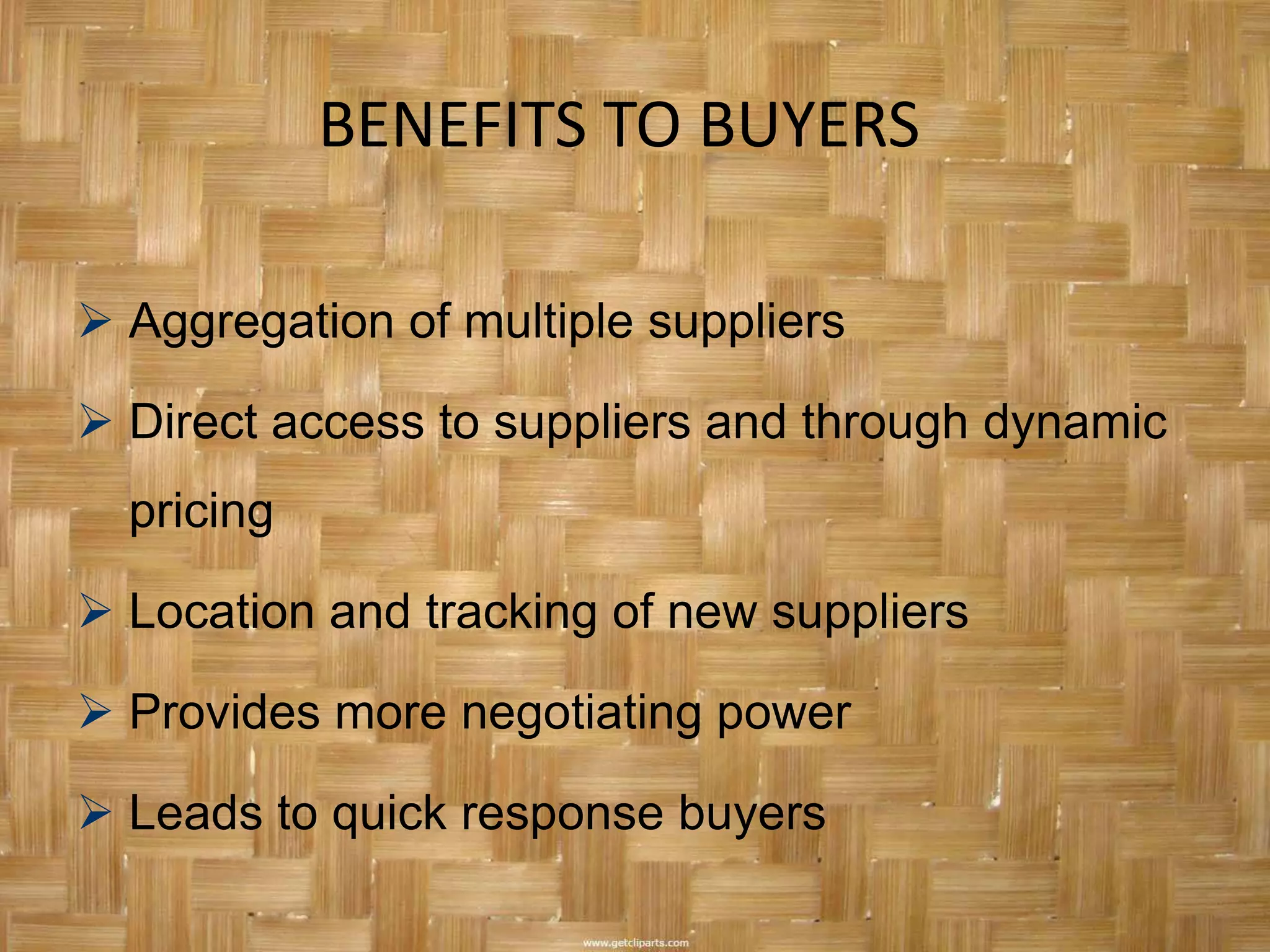 BENEFITS TO BUYERS

 Aggregation of multiple suppliers

 Direct access to suppliers and through dynamic
  pricing

 Location and tracking of new suppliers

 Provides more negotiating power

 Leads to quick response buyers
 