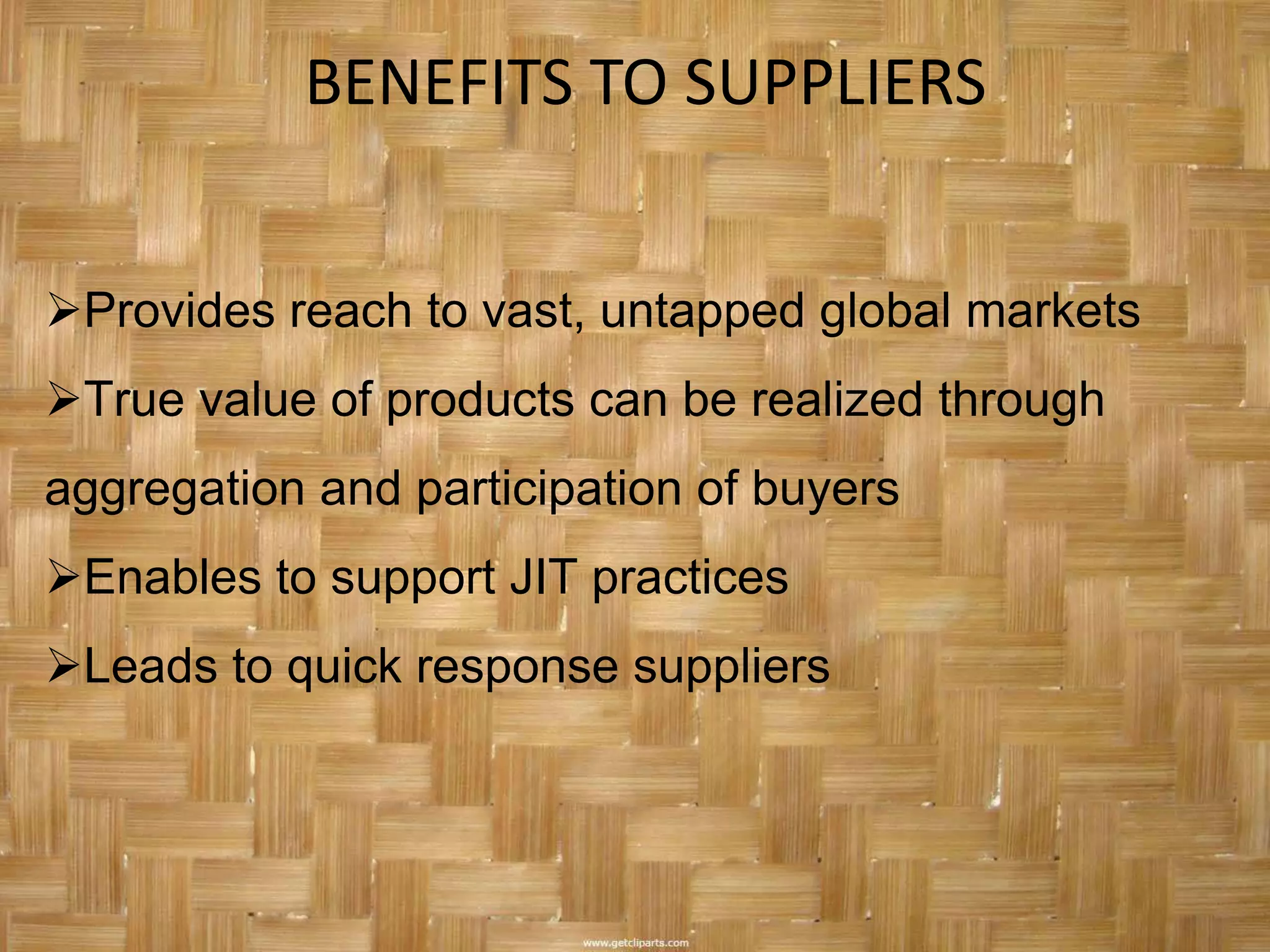 BENEFITS TO SUPPLIERS


Provides reach to vast, untapped global markets
True value of products can be realized through
aggregation and participation of buyers
Enables to support JIT practices
Leads to quick response suppliers
 