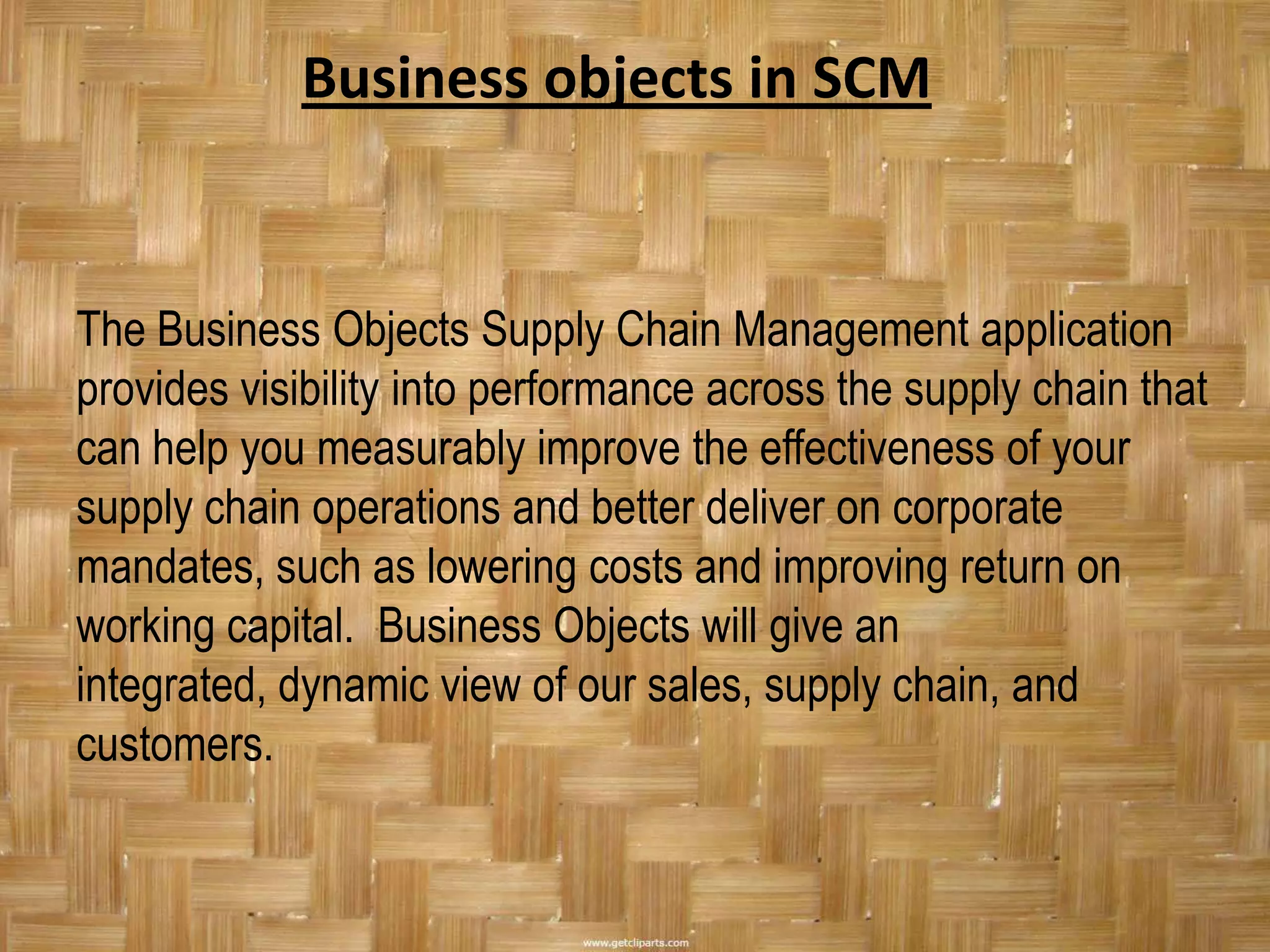 Business objects in SCM


The Business Objects Supply Chain Management application
provides visibility into performance across the supply chain that
can help you measurably improve the effectiveness of your
supply chain operations and better deliver on corporate
mandates, such as lowering costs and improving return on
working capital. Business Objects will give an
integrated, dynamic view of our sales, supply chain, and
customers.
 