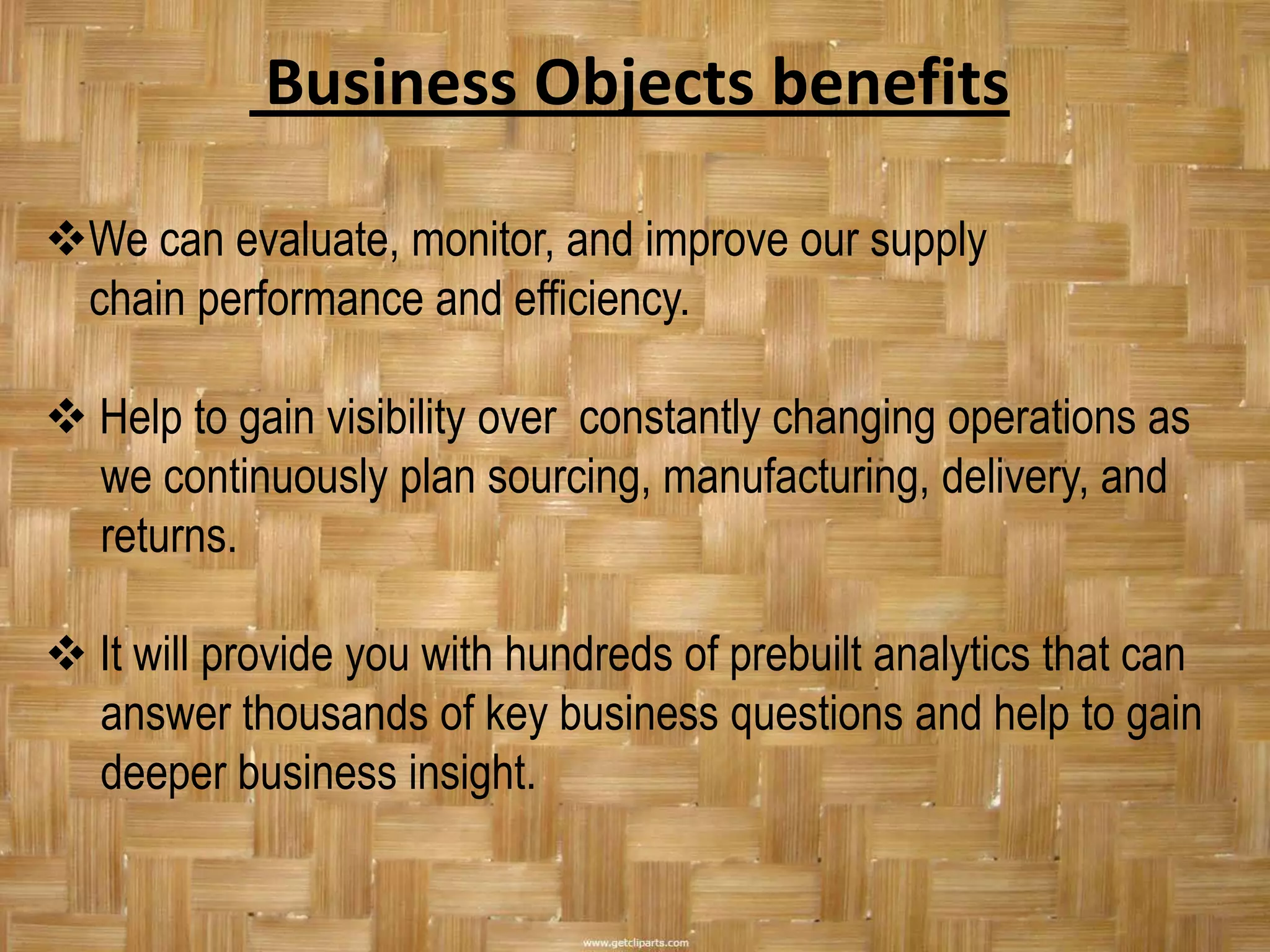 Business Objects benefits

We can evaluate, monitor, and improve our supply
 chain performance and efficiency.

 Help to gain visibility over constantly changing operations as
  we continuously plan sourcing, manufacturing, delivery, and
  returns.

 It will provide you with hundreds of prebuilt analytics that can
  answer thousands of key business questions and help to gain
  deeper business insight.
 