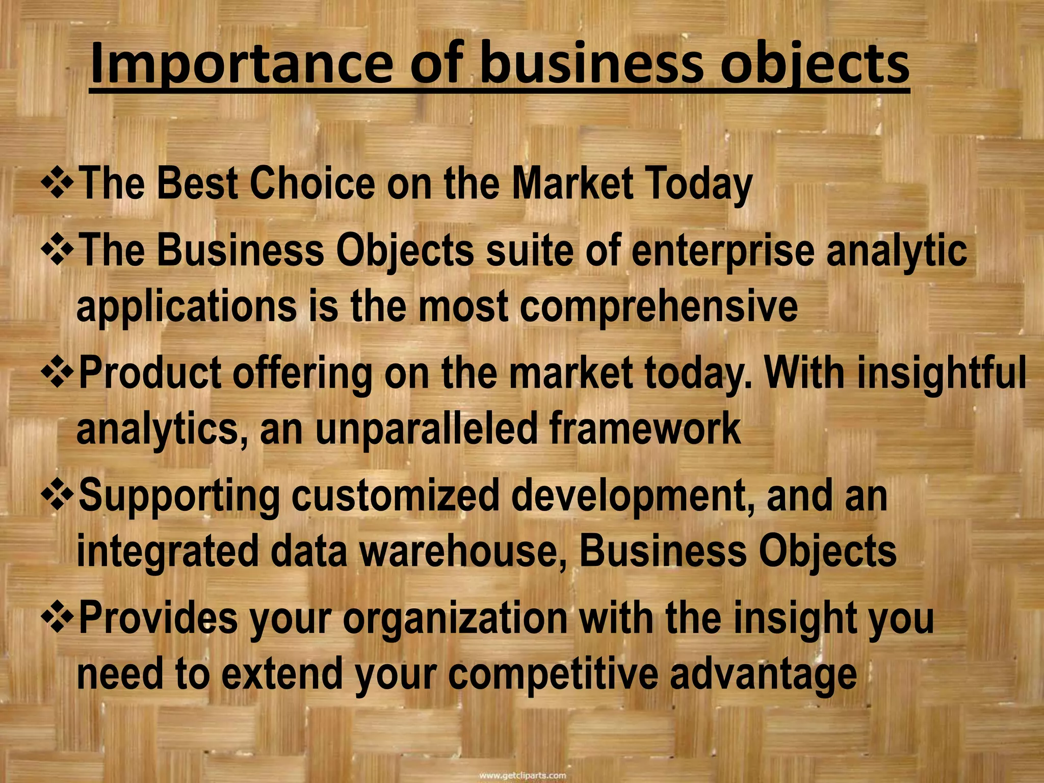 Importance of business objects
The Best Choice on the Market Today
The Business Objects suite of enterprise analytic
 applications is the most comprehensive
Product offering on the market today. With insightful
 analytics, an unparalleled framework
Supporting customized development, and an
 integrated data warehouse, Business Objects
Provides your organization with the insight you
 need to extend your competitive advantage
 