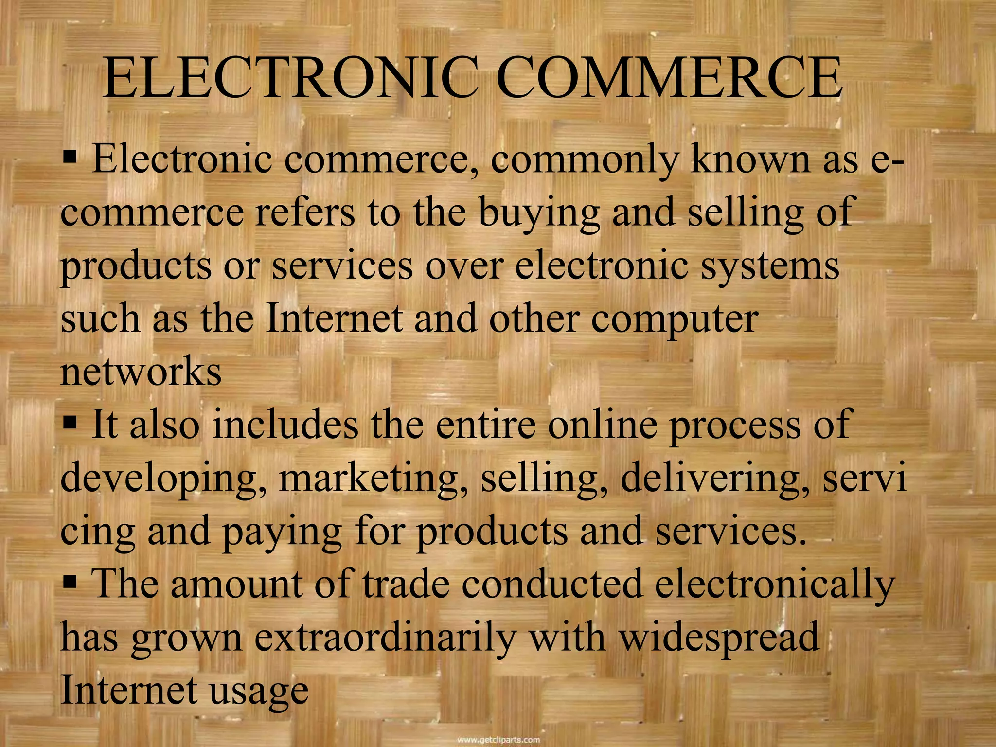 ELECTRONIC COMMERCE
 Electronic commerce, commonly known as e-
commerce refers to the buying and selling of
products or services over electronic systems
such as the Internet and other computer
networks
 It also includes the entire online process of
developing, marketing, selling, delivering, servi
cing and paying for products and services.
 The amount of trade conducted electronically
has grown extraordinarily with widespread
Internet usage
 